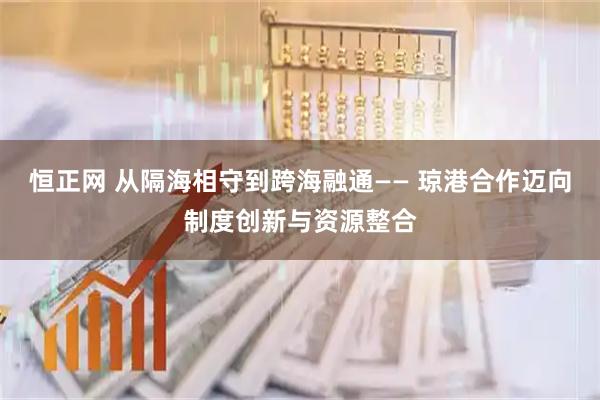 恒正网 从隔海相守到跨海融通—— 琼港合作迈向制度创新与资源整合