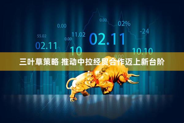 三叶草策略 推动中拉经贸合作迈上新台阶