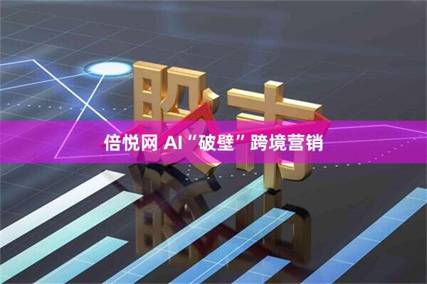 倍悦网 AI“破壁”跨境营销