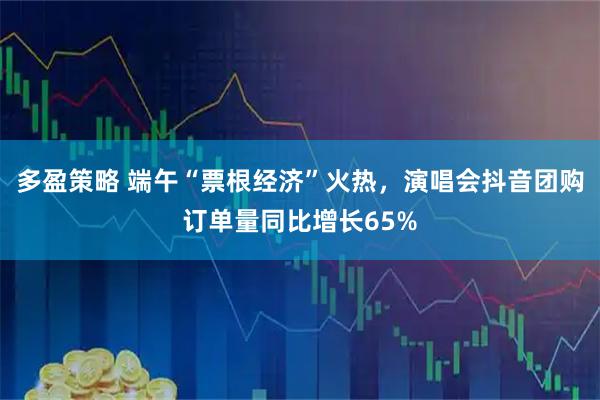 多盈策略 端午“票根经济”火热,演唱会抖音团购订单量同比增长65%