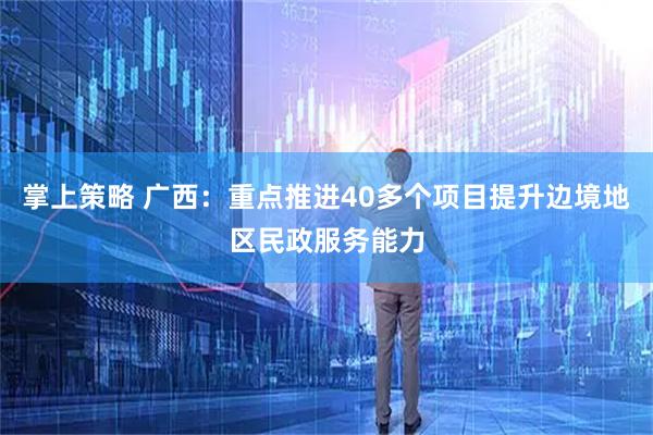 掌上策略 广西：重点推进40多个项目提升边境地区民政服务能力