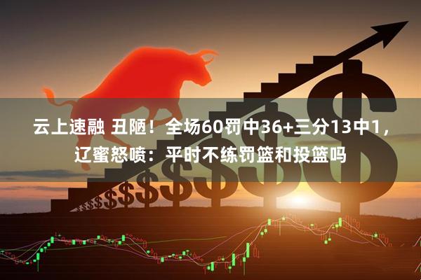 云上速融 丑陋!全场60罚中36+三分13中1,辽蜜怒喷:平时不练罚篮和投篮吗