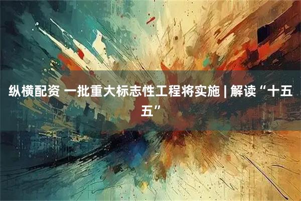 纵横配资 一批重大标志性工程将实施 | 解读“十五五”