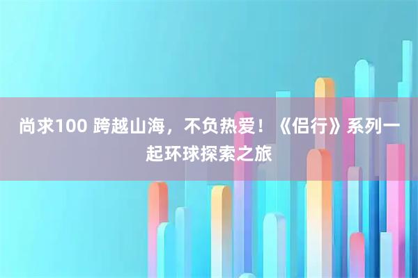 尚求100 跨越山海,不负热爱!《侣行》系列一起环球探索之旅