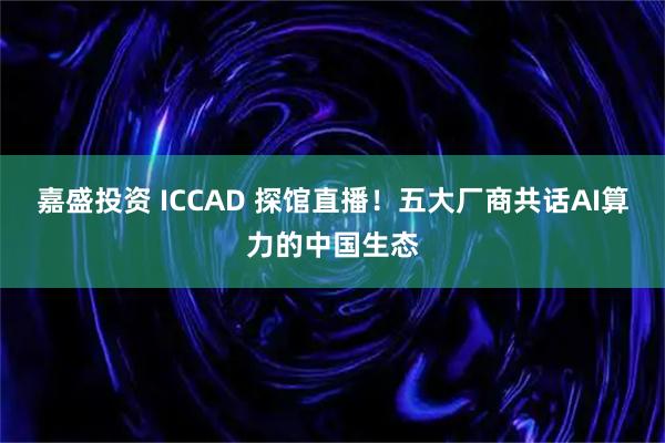 嘉盛投资 ICCAD 探馆直播!五大厂商共话AI算力的中国生态