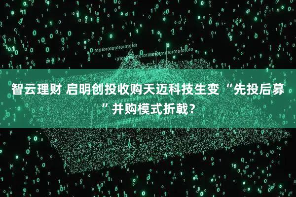 智云理财 启明创投收购天迈科技生变 “先投后募”并购模式折戟?