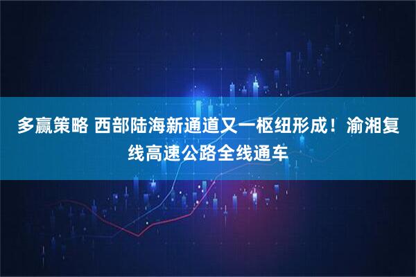 多赢策略 西部陆海新通道又一枢纽形成!渝湘复线高速公路全线通车