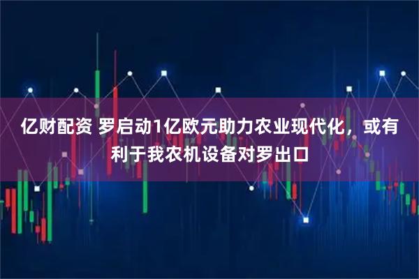 亿财配资 罗启动1亿欧元助力农业现代化，或有利于我农机设备对罗出口