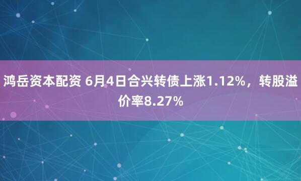 鸿岳资本配资 6月4日合兴转债上涨1.12%,转股溢价率8.27%