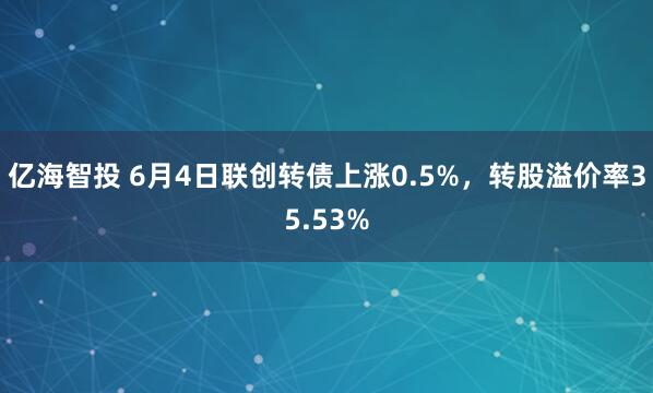 亿海智投 6月4日联创转债上涨0.5%,转股溢价率35.53%