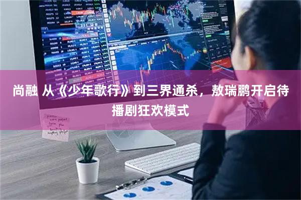 尚融 从《少年歌行》到三界通杀，敖瑞鹏开启待播剧狂欢模式