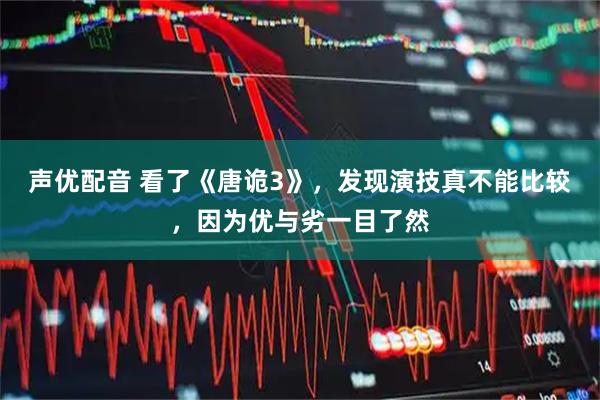 声优配音 看了《唐诡3》，发现演技真不能比较，因为优与劣一目了然