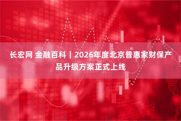 长宏网 金融百科｜2026年度北京普惠家财保产品升级方案正式上线