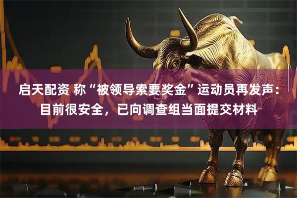启天配资 称“被领导索要奖金”运动员再发声:目前很安全,已向调查组当面提交材料