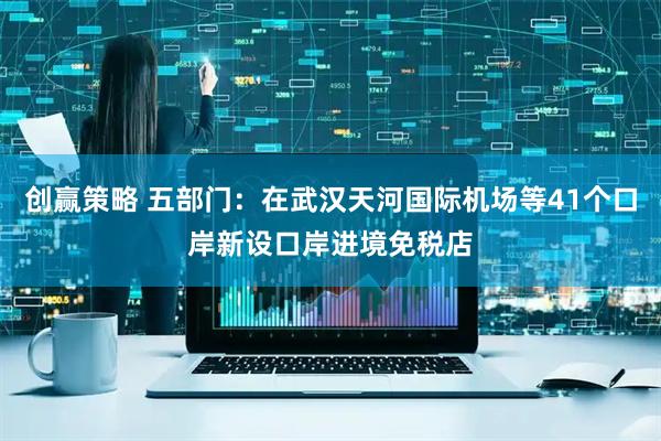 创赢策略 五部门：在武汉天河国际机场等41个口岸新设口岸进境免税店