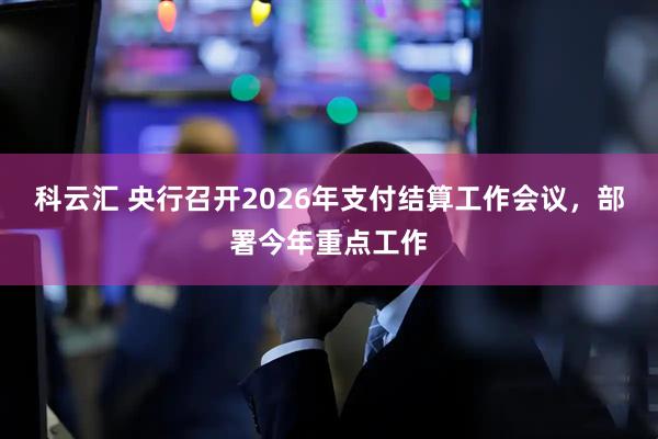 科云汇 央行召开2026年支付结算工作会议，部署今年重点工作