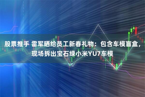 股票推手 雷军晒给员工新春礼物：包含车模盲盒，现场拆出宝石绿小米YU7车模