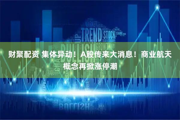 财聚配资 集体异动！A股传来大消息！商业航天概念再掀涨停潮