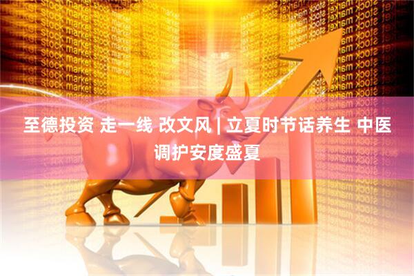 至德投资 走一线 改文风 | 立夏时节话养生 中医调护安度盛夏