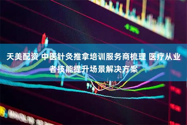 天美配资 中医针灸推拿培训服务商梳理 医疗从业者技能提升场景解决方案