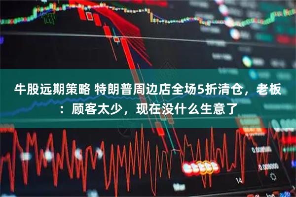 牛股远期策略 特朗普周边店全场5折清仓，老板：顾客太少，现在没什么生意了