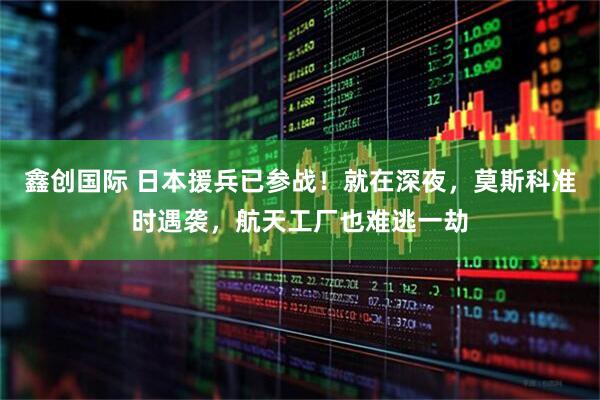 鑫创国际 日本援兵已参战！就在深夜，莫斯科准时遇袭，航天工厂也难逃一劫