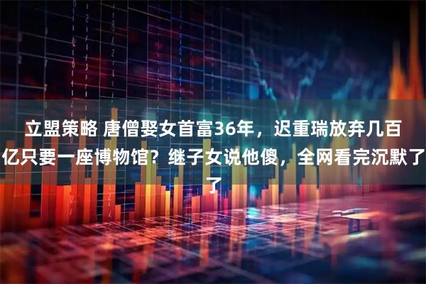 立盟策略 唐僧娶女首富36年，迟重瑞放弃几百亿只要一座博物馆？继子女说他傻，全网看完沉默了