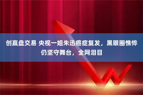 创赢盘交易 央视一姐朱迅癌症复发，黑眼圈憔悴仍坚守舞台，全网泪目
